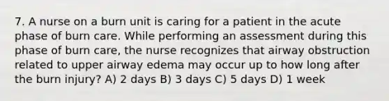 7. A nurse on a burn unit is caring for a patient in the acute phase of burn care. While performing an assessment during this phase of burn care, the nurse recognizes that airway obstruction related to upper airway edema may occur up to how long after the burn injury? A) 2 days B) 3 days C) 5 days D) 1 week