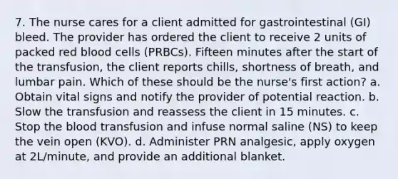 7. The nurse cares for a client admitted for gastrointestinal (GI) bleed. The provider has ordered the client to receive 2 units of packed red blood cells (PRBCs). Fifteen minutes after the start of the transfusion, the client reports chills, shortness of breath, and lumbar pain. Which of these should be the nurse's first action? a. Obtain vital signs and notify the provider of potential reaction. b. Slow the transfusion and reassess the client in 15 minutes. c. Stop the blood transfusion and infuse normal saline (NS) to keep the vein open (KVO). d. Administer PRN analgesic, apply oxygen at 2L/minute, and provide an additional blanket.