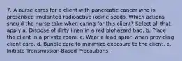 7. A nurse cares for a client with pancreatic cancer who is prescribed implanted radioactive iodine seeds. Which actions should the nurse take when caring for this client? Select all that apply a. Dispose of dirty linen in a red biohazard bag. b. Place the client in a private room. c. Wear a lead apron when providing client care. d. Bundle care to minimize exposure to the client. e. Initiate Transmission-Based Precautions.