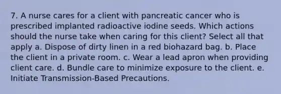 7. A nurse cares for a client with pancreatic cancer who is prescribed implanted radioactive iodine seeds. Which actions should the nurse take when caring for this client? Select all that apply a. Dispose of dirty linen in a red biohazard bag. b. Place the client in a private room. c. Wear a lead apron when providing client care. d. Bundle care to minimize exposure to the client. e. Initiate Transmission-Based Precautions.