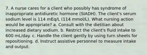 7. A nurse cares for a client who possibly has syndrome of inappropriate antidiuretic hormone (SIADH). The client's serum sodium level is 114 mEq/L (114 mmol/L). What nursing action would be appropriate? a. Consult with the dietitian about increased dietary sodium. b. Restrict the client's fluid intake to 600 mL/day. c. Handle the client gently by using turn sheets for repositioning. d. Instruct assistive personnel to measure intake and output.