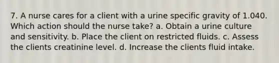 7. A nurse cares for a client with a urine specific gravity of 1.040. Which action should the nurse take? a. Obtain a urine culture and sensitivity. b. Place the client on restricted fluids. c. Assess the clients creatinine level. d. Increase the clients fluid intake.