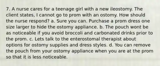 7. A nurse cares for a teenage girl with a new ileostomy. The client states, I cannot go to prom with an ostomy. How should the nurse respond? a. Sure you can. Purchase a prom dress one size larger to hide the ostomy appliance. b. The pouch wont be as noticeable if you avoid broccoli and carbonated drinks prior to the prom. c. Lets talk to the enterostomal therapist about options for ostomy supplies and dress styles. d. You can remove the pouch from your ostomy appliance when you are at the prom so that it is less noticeable.