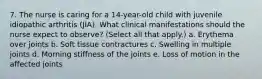 7. The nurse is caring for a 14-year-old child with juvenile idiopathic arthritis (JIA). What clinical manifestations should the nurse expect to observe? (Select all that apply.) a. Erythema over joints b. Soft tissue contractures c. Swelling in multiple joints d. Morning stiffness of the joints e. Loss of motion in the affected joints