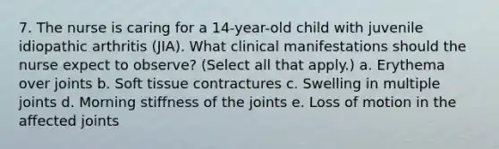 7. The nurse is caring for a 14-year-old child with juvenile idiopathic arthritis (JIA). What clinical manifestations should the nurse expect to observe? (Select all that apply.) a. Erythema over joints b. Soft tissue contractures c. Swelling in multiple joints d. Morning stiffness of the joints e. Loss of motion in the affected joints