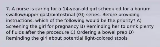 7. A nurse is caring for a 14-year-old girl scheduled for a barium swallow/upper gastrointestinal (GI) series. Before providing instructions, which of the following would be the priority? A) Screening the girl for pregnancy B) Reminding her to drink plenty of fluids after the procedure C) Ordering a bowel prep D) Reminding the girl about potential light-colored stools