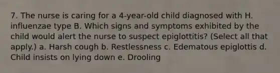 7. The nurse is caring for a 4-year-old child diagnosed with H. influenzae type B. Which signs and symptoms exhibited by the child would alert the nurse to suspect epiglottitis? (Select all that apply.) a. Harsh cough b. Restlessness c. Edematous epiglottis d. Child insists on lying down e. Drooling