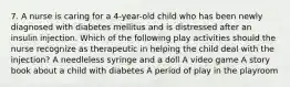 7. A nurse is caring for a 4-year-old child who has been newly diagnosed with diabetes mellitus and is distressed after an insulin injection. Which of the following play activities should the nurse recognize as therapeutic in helping the child deal with the injection? A needleless syringe and a doll A video game A story book about a child with diabetes A period of play in the playroom