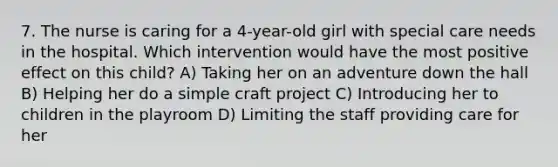 7. The nurse is caring for a 4-year-old girl with special care needs in the hospital. Which intervention would have the most positive effect on this child? A) Taking her on an adventure down the hall B) Helping her do a simple craft project C) Introducing her to children in the playroom D) Limiting the staff providing care for her