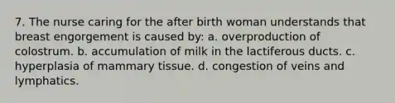 7. The nurse caring for the after birth woman understands that breast engorgement is caused by: a. overproduction of colostrum. b. accumulation of milk in the lactiferous ducts. c. hyperplasia of mammary tissue. d. congestion of veins and lymphatics.