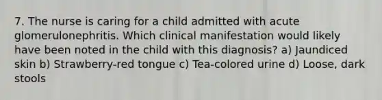 7. The nurse is caring for a child admitted with acute glomerulonephritis. Which clinical manifestation would likely have been noted in the child with this diagnosis? a) Jaundiced skin b) Strawberry-red tongue c) Tea-colored urine d) Loose, dark stools