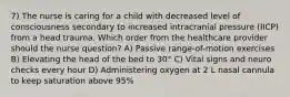 7) The nurse is caring for a child with decreased level of consciousness secondary to increased intracranial pressure (IICP) from a head trauma. Which order from the healthcare provider should the nurse question? A) Passive range-of-motion exercises B) Elevating the head of the bed to 30° C) Vital signs and neuro checks every hour D) Administering oxygen at 2 L nasal cannula to keep saturation above 95%