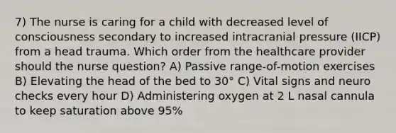 7) The nurse is caring for a child with decreased level of consciousness secondary to increased intracranial pressure (IICP) from a head trauma. Which order from the healthcare provider should the nurse question? A) Passive range-of-motion exercises B) Elevating the head of the bed to 30° C) Vital signs and neuro checks every hour D) Administering oxygen at 2 L nasal cannula to keep saturation above 95%