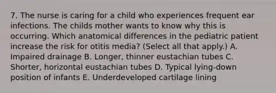 7. The nurse is caring for a child who experiences frequent ear infections. The childs mother wants to know why this is occurring. Which anatomical differences in the pediatric patient increase the risk for otitis media? (Select all that apply.) A. Impaired drainage B. Longer, thinner eustachian tubes C. Shorter, horizontal eustachian tubes D. Typical lying-down position of infants E. Underdeveloped cartilage lining