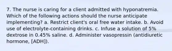 7. The nurse is caring for a client admitted with hyponatremia. Which of the following actions should the nurse anticipate implementing? a. Restrict client's oral free water intake. b. Avoid use of electrolyte-containing drinks. c. Infuse a solution of 5% dextrose in 0.45% saline. d. Administer vasopressin (antidiuretic hormone, [ADH]).
