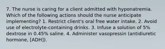 7. The nurse is caring for a client admitted with hyponatremia. Which of the following actions should the nurse anticipate implementing? 1. Restrict client's oral free water intake. 2. Avoid use of electrolyte-containing drinks. 3. Infuse a solution of 5% dextrose in 0.45% saline. 4. Administer vasopressin (antidiuretic hormone, [ADH]).