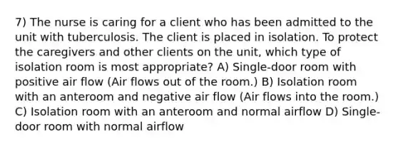 7) The nurse is caring for a client who has been admitted to the unit with tuberculosis. The client is placed in isolation. To protect the caregivers and other clients on the unit, which type of isolation room is most appropriate? A) Single-door room with positive air flow (Air flows out of the room.) B) Isolation room with an anteroom and negative air flow (Air flows into the room.) C) Isolation room with an anteroom and normal airflow D) Single-door room with normal airflow