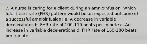 7. A nurse is caring for a client during an amnioinfusion. Which fetal heart rate (FHR) pattern would be an expected outcome of a successful amnioinfusion? a. A decrease in variable decelerations b. FHR rate of 100-110 beats per minute c. An increase in variable decelerations d. FHR rate of 160-180 beats per minute