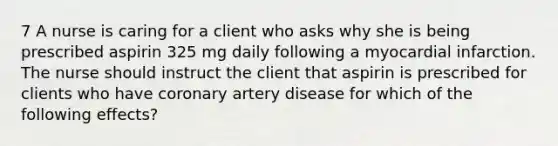 7 A nurse is caring for a client who asks why she is being prescribed aspirin 325 mg daily following a myocardial infarction. The nurse should instruct the client that aspirin is prescribed for clients who have coronary artery disease for which of the following effects?