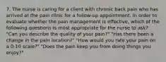 7. The nurse is caring for a client with chronic back pain who has arrived at the pain clinic for a follow-up appointment. In order to evaluate whether the pain management is effective, which of the following questions is most appropriate for the nurse to ask? "Can you describe the quality of your pain?" "Has there been a change in the pain location?" "How would you rate your pain on a 0-10 scale?" "Does the pain keep you from doing things you enjoy?"