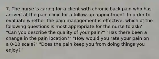 7. The nurse is caring for a client with chronic back pain who has arrived at the pain clinic for a follow-up appointment. In order to evaluate whether the pain management is effective, which of the following questions is most appropriate for the nurse to ask? "Can you describe the quality of your pain?" "Has there been a change in the pain location?" "How would you rate your pain on a 0-10 scale?" "Does the pain keep you from doing things you enjoy?"