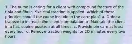 7. The nurse is caring for a client with compound fracture of the tibia and fibula. Skeletal traction is applied. Which of these priorities should the nurse include in the care plan? a. Order a trapeze to increase the client's ambulation b. Maintain the client in a flat, supine position at all times. c. Provide pin care at least every hour d. Remove traction weights for 20 minutes every two hours.