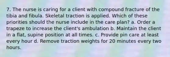 7. The nurse is caring for a client with compound fracture of the tibia and fibula. Skeletal traction is applied. Which of these priorities should the nurse include in the care plan? a. Order a trapeze to increase the client's ambulation b. Maintain the client in a flat, supine position at all times. c. Provide pin care at least every hour d. Remove traction weights for 20 minutes every two hours.