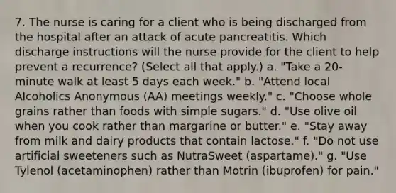 7. The nurse is caring for a client who is being discharged from the hospital after an attack of acute pancreatitis. Which discharge instructions will the nurse provide for the client to help prevent a recurrence? (Select all that apply.) a. "Take a 20-minute walk at least 5 days each week." b. "Attend local Alcoholics Anonymous (AA) meetings weekly." c. "Choose whole grains rather than foods with simple sugars." d. "Use olive oil when you cook rather than margarine or butter." e. "Stay away from milk and dairy products that contain lactose." f. "Do not use artificial sweeteners such as NutraSweet (aspartame)." g. "Use Tylenol (acetaminophen) rather than Motrin (ibuprofen) for pain."