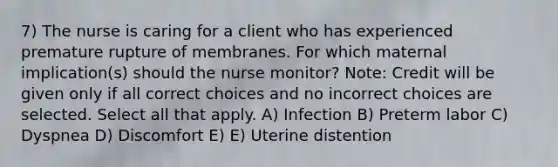 7) The nurse is caring for a client who has experienced premature rupture of membranes. For which maternal implication(s) should the nurse monitor? Note: Credit will be given only if all correct choices and no incorrect choices are selected. Select all that apply. A) Infection B) Preterm labor C) Dyspnea D) Discomfort E) E) Uterine distention