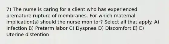 7) The nurse is caring for a client who has experienced premature rupture of membranes. For which maternal implication(s) should the nurse monitor? Select all that apply. A) Infection B) Preterm labor C) Dyspnea D) Discomfort E) E) Uterine distention