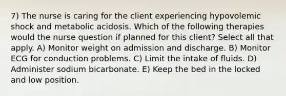 7) The nurse is caring for the client experiencing hypovolemic shock and metabolic acidosis. Which of the following therapies would the nurse question if planned for this client? Select all that apply. A) Monitor weight on admission and discharge. B) Monitor ECG for conduction problems. C) Limit the intake of fluids. D) Administer sodium bicarbonate. E) Keep the bed in the locked and low position.