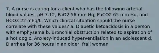 7. A nurse is caring for a client who has the following arterial blood values: pH 7.12, PaO2 56 mm Hg, PaCO2 65 mm Hg, and HCO3 22 mEq/L. Which clinical situation should the nurse correlate with these values? a. Diabetic ketoacidosis in a person with emphysema b. Bronchial obstruction related to aspiration of a hot dog c. Anxiety-induced hyperventilation in an adolescent d. Diarrhea for 36 hours in an older, frail woman