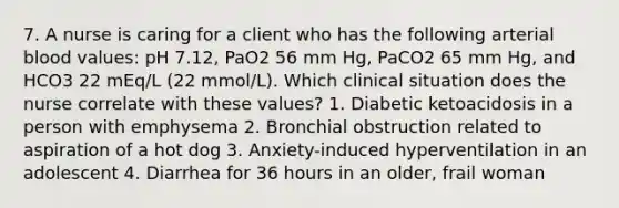 7. A nurse is caring for a client who has the following arterial blood values: pH 7.12, PaO2 56 mm Hg, PaCO2 65 mm Hg, and HCO3 22 mEq/L (22 mmol/L). Which clinical situation does the nurse correlate with these values? 1. Diabetic ketoacidosis in a person with emphysema 2. Bronchial obstruction related to aspiration of a hot dog 3. Anxiety-induced hyperventilation in an adolescent 4. Diarrhea for 36 hours in an older, frail woman