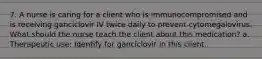 7. A nurse is caring for a client who is immunocompromised and is receiving ganciclovir IV twice daily to prevent cytomegalovirus. What should the nurse teach the client about this medication? a. Therapeutic use: Identify for ganciclovir in this client.