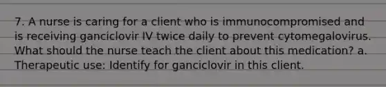 7. A nurse is caring for a client who is immunocompromised and is receiving ganciclovir IV twice daily to prevent cytomegalovirus. What should the nurse teach the client about this medication? a. Therapeutic use: Identify for ganciclovir in this client.