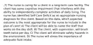 ,7) The nurse is caring for a client in a long-term care facility. The client has some cognitive impairment t'hat interferes with the ability to independently complete activities of daily living. The nurse has identified Self-Care Deficit as an appropriate nursing diagnosis for this client. Based on this data, which expected outcome is the most appropriate for the nurse to include in the plan of care? A) The client will be able to name the staff that works on the day shift. B) The client, with supervision, will brush teeth twice per day. C) The client will eliminate safety hazards in the environment. D) The nurse will stress the importance of adequate fluid intake.