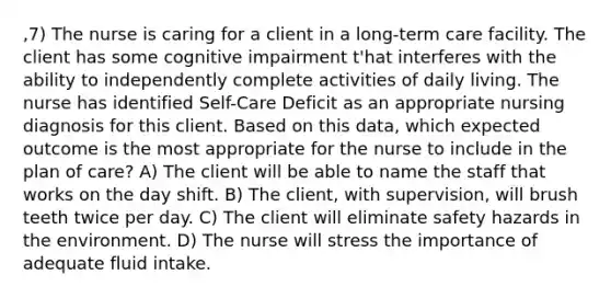 ,7) The nurse is caring for a client in a long-term care facility. The client has some cognitive impairment t'hat interferes with the ability to independently complete activities of daily living. The nurse has identified Self-Care Deficit as an appropriate nursing diagnosis for this client. Based on this data, which expected outcome is the most appropriate for the nurse to include in the plan of care? A) The client will be able to name the staff that works on the day shift. B) The client, with supervision, will brush teeth twice per day. C) The client will eliminate safety hazards in the environment. D) The nurse will stress the importance of adequate fluid intake.