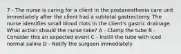 7 - The nurse is caring for a client in the postanesthesia care unit immediately after the client had a subtotal gastrectomy. The nurse identifies small blood clots in the client's gastric drainage. What action should the nurse take? A - Clamp the tube B - Consider this an expected event C - Instill the tube with iced normal saline D - Notify the surgeon immediately