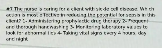 #7 The nurse is caring for a client with sickle cell disease. Which action is most effective in reducing the potential for sepsis in this client? 1- Administering prophylactic drug therapy 2- Frequent and thorough handwashing 3- Monitoring laboratory values to look for abnormalities 4- Taking vital signs every 4 hours, day and night