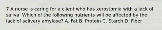 7 A nurse is caring for a client who has xerostomia with a lack of saliva. Which of the following nutrients will be affected by the lack of salivary amylase? A. Fat B. Protein C. Starch D. Fiber