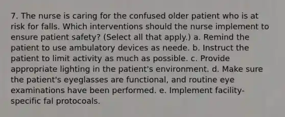 7. The nurse is caring for the confused older patient who is at risk for falls. Which interventions should the nurse implement to ensure patient safety? (Select all that apply.) a. Remind the patient to use ambulatory devices as neede. b. Instruct the patient to limit activity as much as possible. c. Provide appropriate lighting in the patient's environment. d. Make sure the patient's eyeglasses are functional, and routine eye examinations have been performed. e. Implement facility-specific fal protocoals.