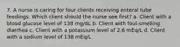 7. A nurse is caring for four clients receiving enteral tube feedings. Which client should the nurse see first? a. Client with a blood glucose level of 138 mg/dL b. Client with foul-smelling diarrhea c. Client with a potassium level of 2.6 mEq/L d. Client with a sodium level of 138 mEq/L