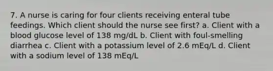 7. A nurse is caring for four clients receiving enteral tube feedings. Which client should the nurse see first? a. Client with a blood glucose level of 138 mg/dL b. Client with foul-smelling diarrhea c. Client with a potassium level of 2.6 mEq/L d. Client with a sodium level of 138 mEq/L