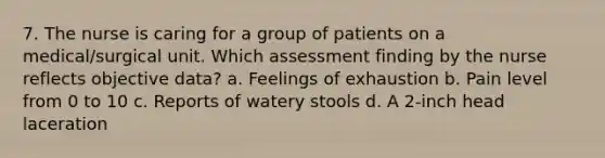 7. The nurse is caring for a group of patients on a medical/surgical unit. Which assessment finding by the nurse reflects objective data? a. Feelings of exhaustion b. Pain level from 0 to 10 c. Reports of watery stools d. A 2-inch head laceration