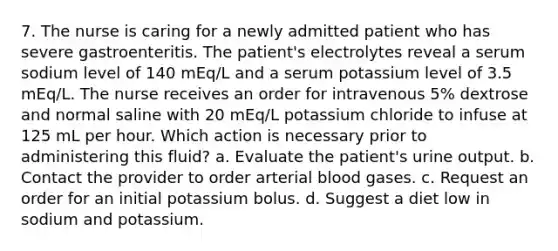 7. The nurse is caring for a newly admitted patient who has severe gastroenteritis. The patient's electrolytes reveal a serum sodium level of 140 mEq/L and a serum potassium level of 3.5 mEq/L. The nurse receives an order for intravenous 5% dextrose and normal saline with 20 mEq/L potassium chloride to infuse at 125 mL per hour. Which action is necessary prior to administering this fluid? a. Evaluate the patient's urine output. b. Contact the provider to order arterial blood gases. c. Request an order for an initial potassium bolus. d. Suggest a diet low in sodium and potassium.