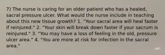 7) The nurse is caring for an older patient who has a healed, sacral pressure ulcer. What would the nurse include in teaching about this new tissue growth? 1. "Your sacral area will heal faster if reinjured." 2. "Your skin will break down faster if your sacrum is reinjured." 3. "You may have a loss of feeling in the old, pressure ulcer area." 4. "You are more at risk for infection in the sacral area."