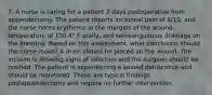 7. A nurse is caring for a patient 2 days postoperative from appendectomy. The patient reports incisional pain of 4/10, and the nurse notes erythema at the margins of the wound, temperature of 100.4° F orally, and serosanguinous drainage on the dressing. Based on this assessment, what conclusion should the nurse make? A drain should be placed on the wound. The incision is showing signs of infection and the surgeon should be notified. The patient is experiencing a wound dehiscence and should be monitored. These are typical findings postappendectomy and require no further intervention.