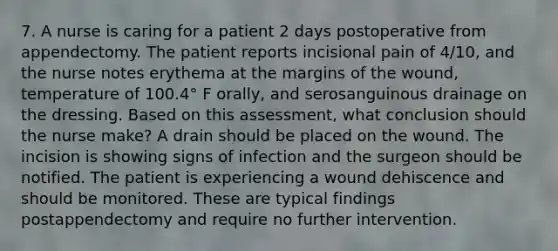 7. A nurse is caring for a patient 2 days postoperative from appendectomy. The patient reports incisional pain of 4/10, and the nurse notes erythema at the margins of the wound, temperature of 100.4° F orally, and serosanguinous drainage on the dressing. Based on this assessment, what conclusion should the nurse make? A drain should be placed on the wound. The incision is showing signs of infection and the surgeon should be notified. The patient is experiencing a wound dehiscence and should be monitored. These are typical findings postappendectomy and require no further intervention.