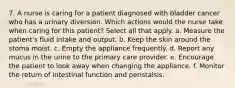 7. A nurse is caring for a patient diagnosed with bladder cancer who has a urinary diversion. Which actions would the nurse take when caring for this patient? Select all that apply. a. Measure the patient's fluid intake and output. b. Keep the skin around the stoma moist. c. Empty the appliance frequently. d. Report any mucus in the urine to the primary care provider. e. Encourage the patient to look away when changing the appliance. f. Monitor the return of intestinal function and peristalsis.