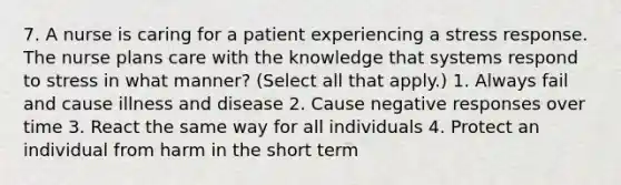 7. A nurse is caring for a patient experiencing a stress response. The nurse plans care with the knowledge that systems respond to stress in what manner? (Select all that apply.) 1. Always fail and cause illness and disease 2. Cause negative responses over time 3. React the same way for all individuals 4. Protect an individual from harm in the short term